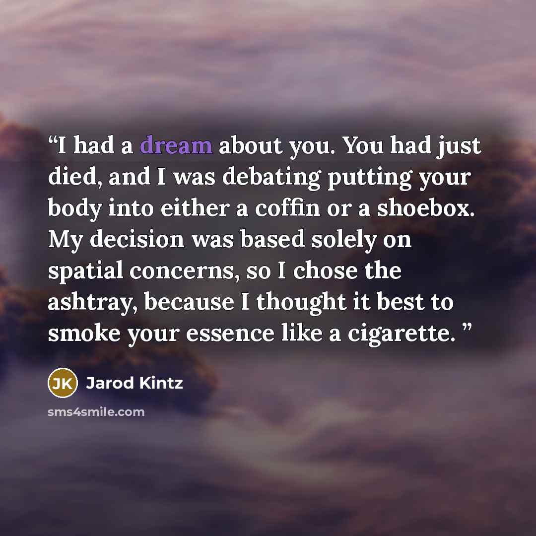 “I had a dream about you. You had just died, and I was debating putting your body into either a coffin or a shoebox. My decision was based solely on spatial concerns, so I chose the ashtray, because I thought it best to smoke your essence like a cigarette.” quote by Jarod Kintz