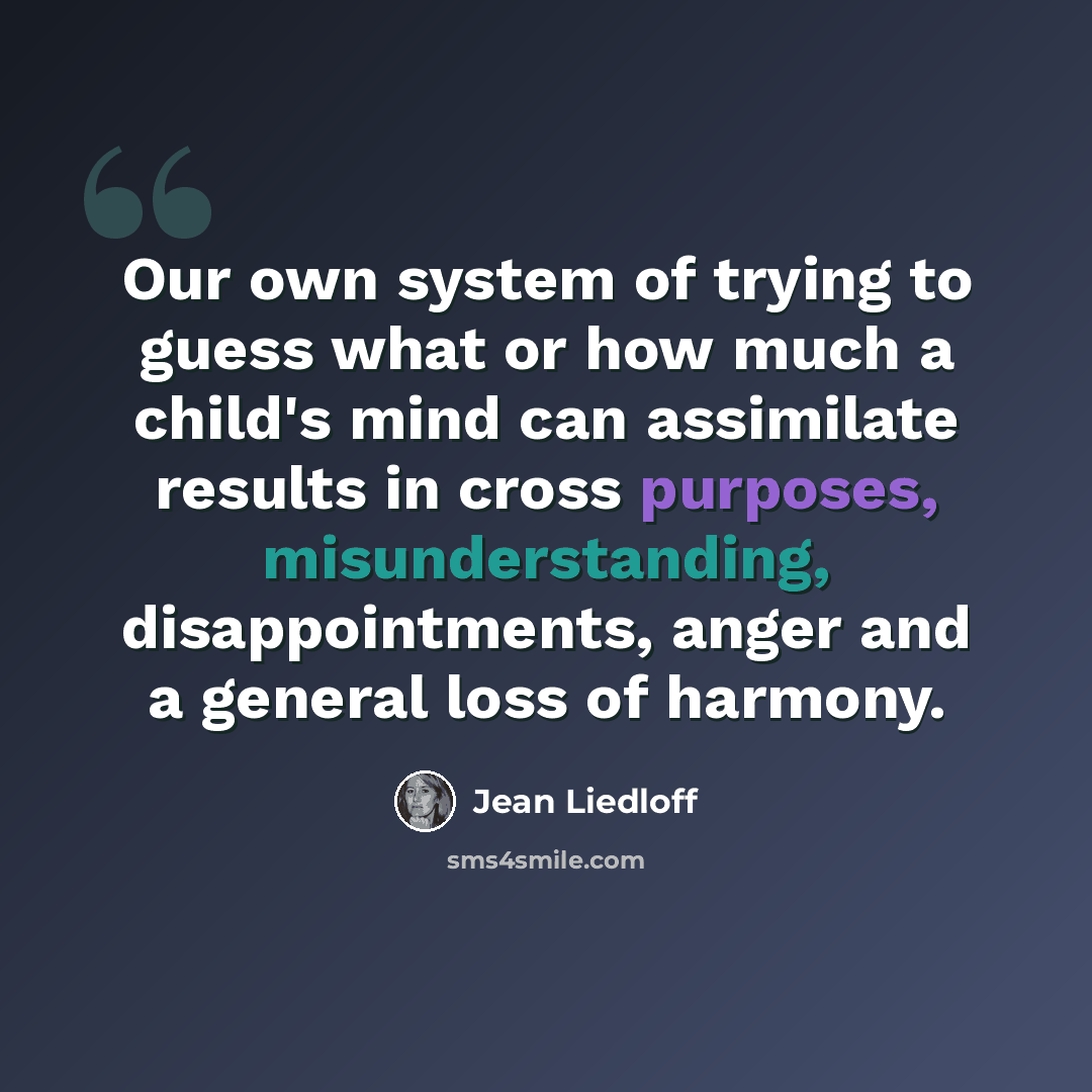“Our own system of trying to guess what or how much a child's mind can assimilate results in cross purposes, misunderstanding, disappointments, anger and a general loss of harmony.” quote by Jean Liedloff