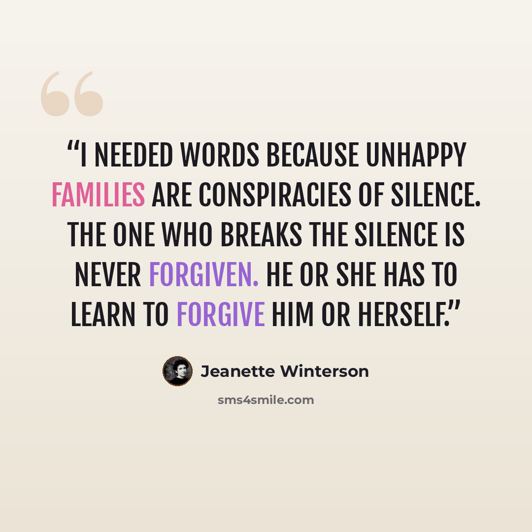 “I needed words because unhappy families are conspiracies of silence. The one who breaks the silence is never forgiven. He or she has to learn to forgive him or herself.” quote by Jeanette Winterson