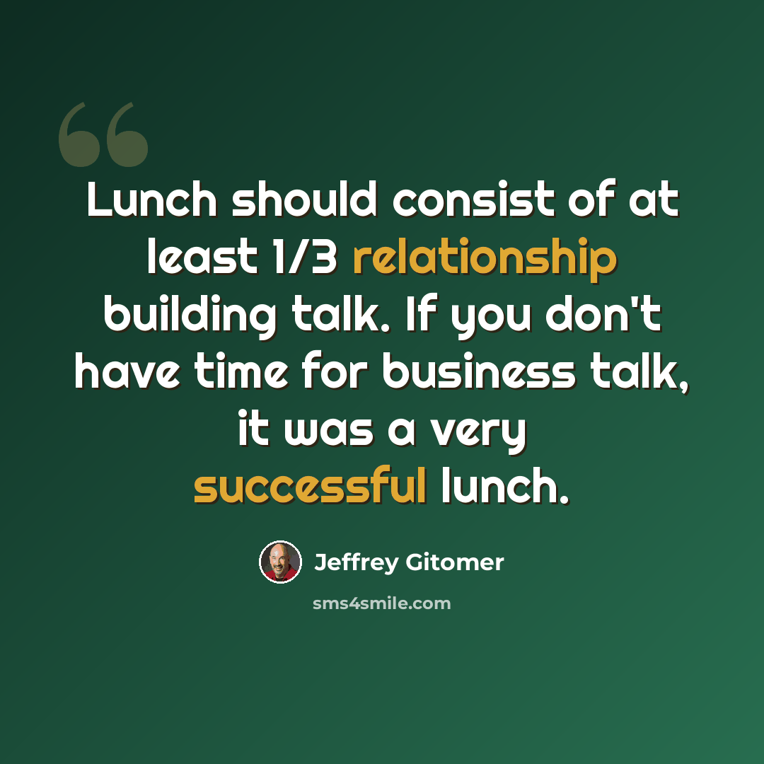 “Lunch should consist of at least 1/3 relationship building talk. If you don't have time for business talk, it was a very successful lunch.” quote by Jeffrey Gitomer