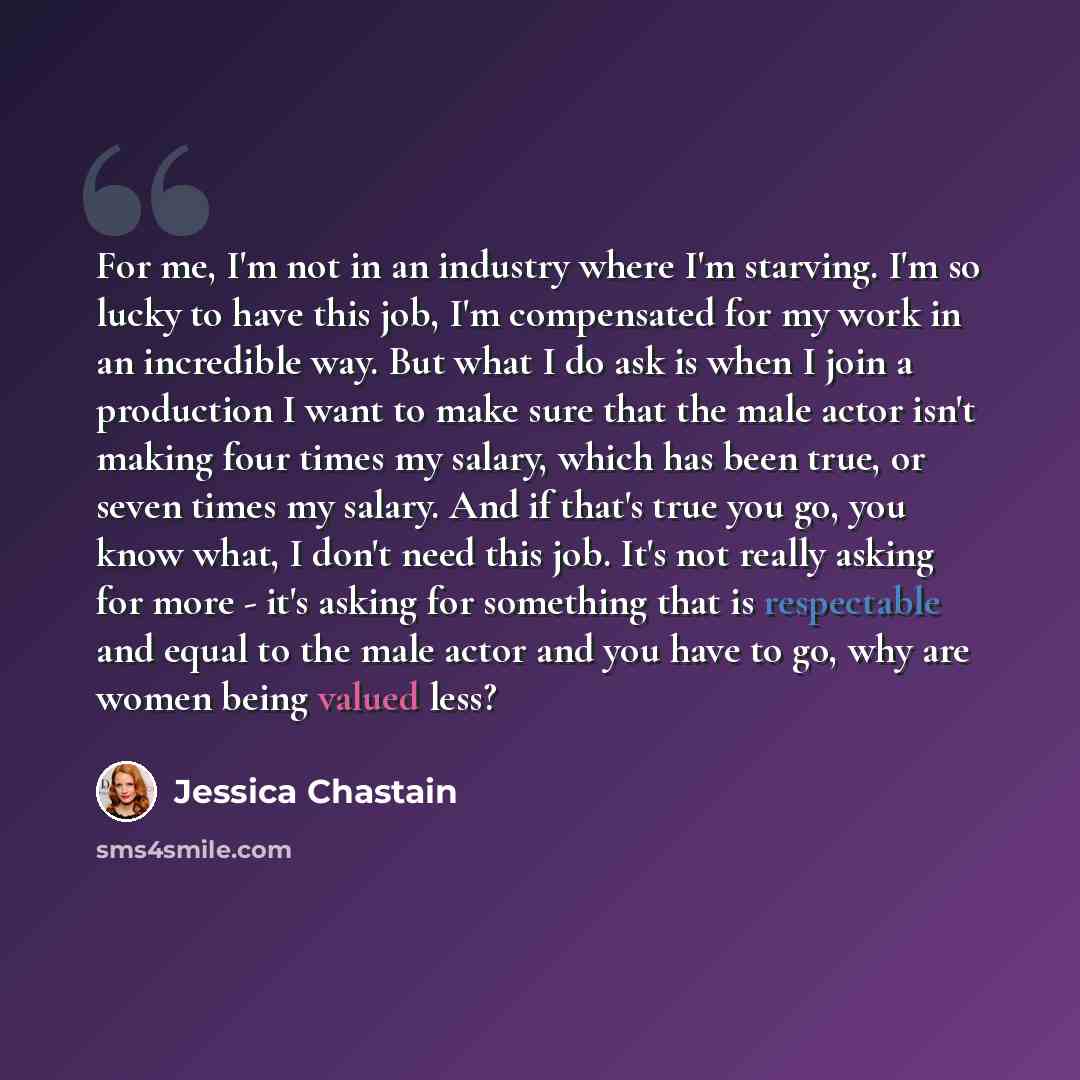 “For me, I'm not in an industry where I'm starving. I'm so lucky to have this job, I'm compensated for my work in an incredible way. But what I do ask is when I join a production I want to make sure that the male actor isn't making four times my salary, which has been true, or seven times my…” quote by Jessica Chastain