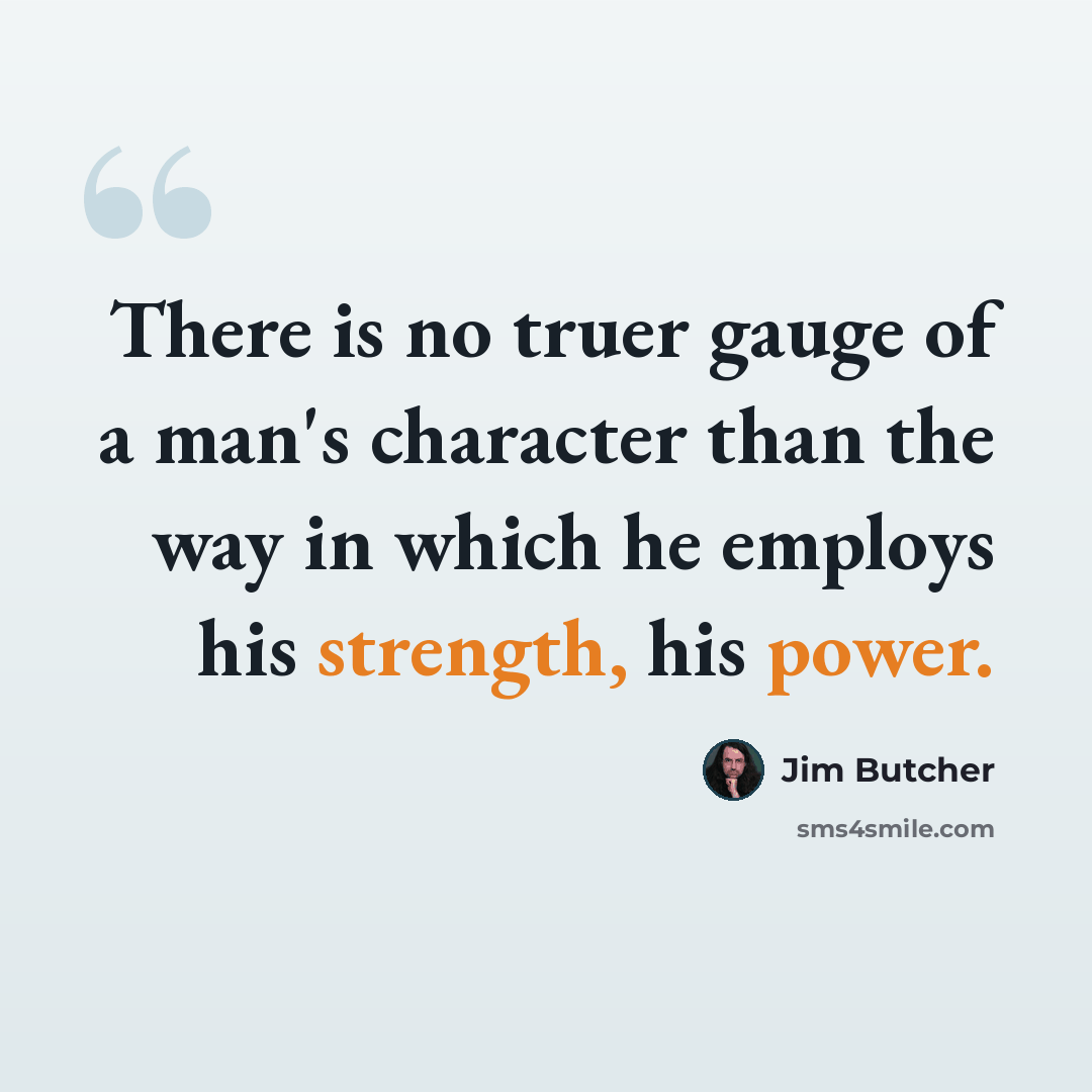 “There is no truer gauge of a man's character than the way in which he employs his strength, his power.” quote by Jim Butcher