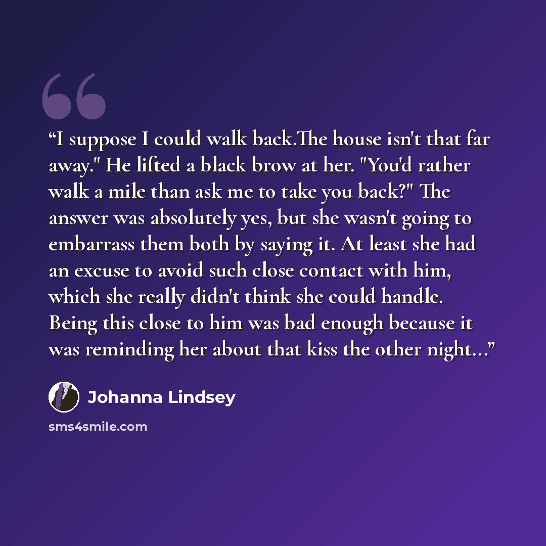 “I suppose I could walk back.The house isn't that far away." He lifted a black brow at her. "You'd rather walk a mile than ask me to take you back?" The answer was absolutely yes, but she wasn't going to embarrass them both by saying it. At least she had an excuse to avoid such close contact with…” quote by Johanna Lindsey