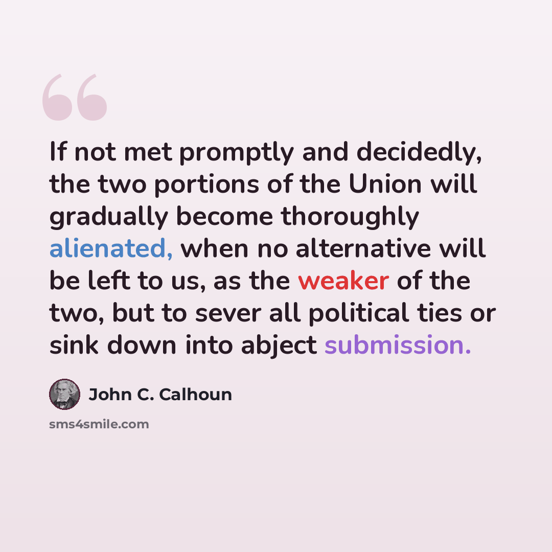 “If not met promptly and decidedly, the two portions of the Union will gradually become thoroughly alienated, when no alternative will be left to us, as the weaker of the two, but to sever all political ties or sink down into abject submission.” quote by John C. Calhoun