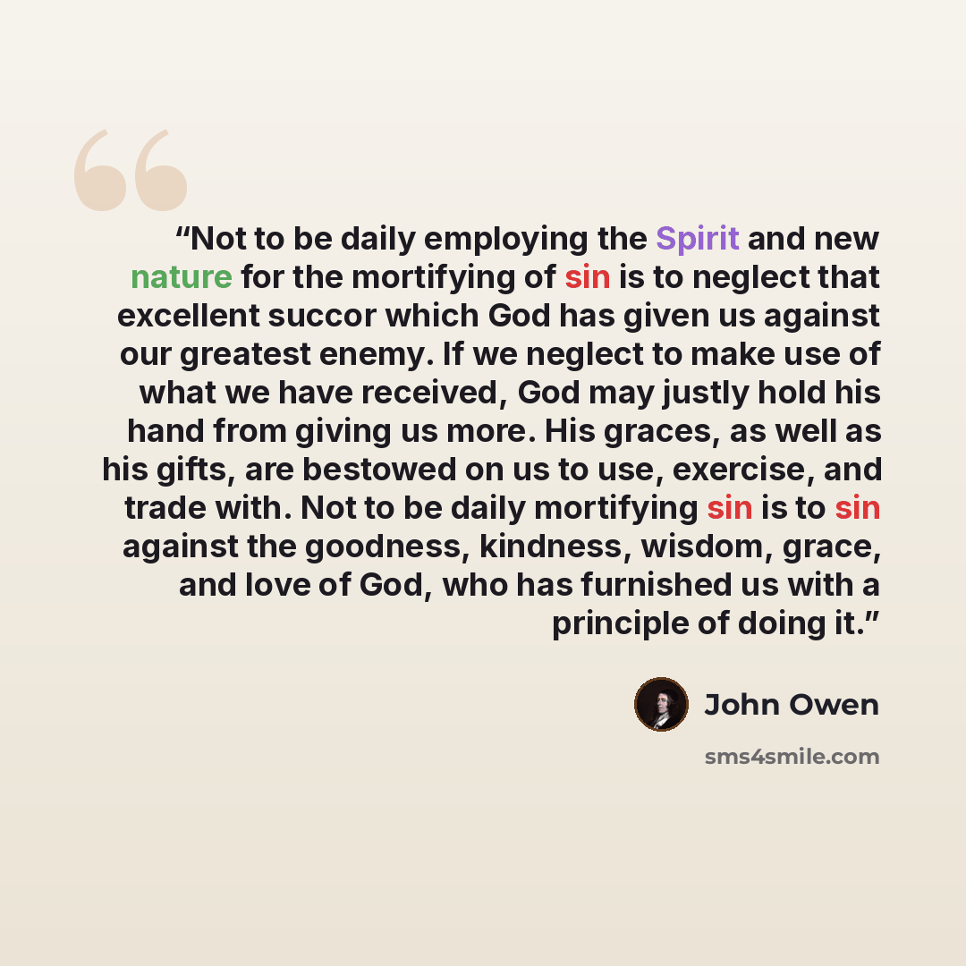 “Not to be daily employing the Spirit and new nature for the mortifying of sin is to neglect that excellent succor which God has given us against our greatest enemy. If we neglect to make use of what we have received, God may justly hold his hand from giving us more. His graces, as well as his…” quote by John Owen