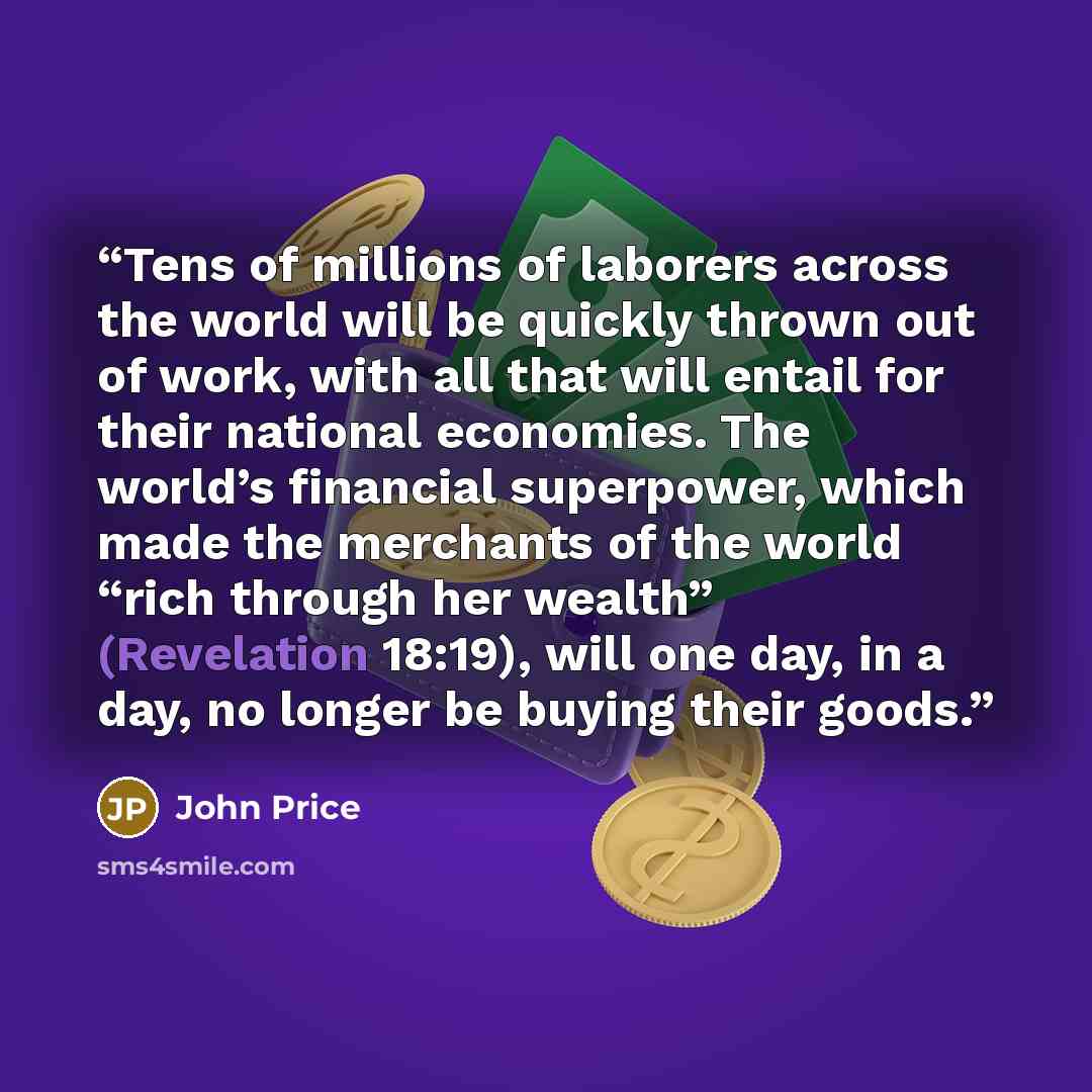 “Tens of millions of laborers across the world will be quickly thrown out of work, with all that will entail for their national economies. The world’s financial superpower, which made the merchants of the world “rich through her wealth” (Revelation 18:19), will one day, in a day, no longer be…” quote by John Price