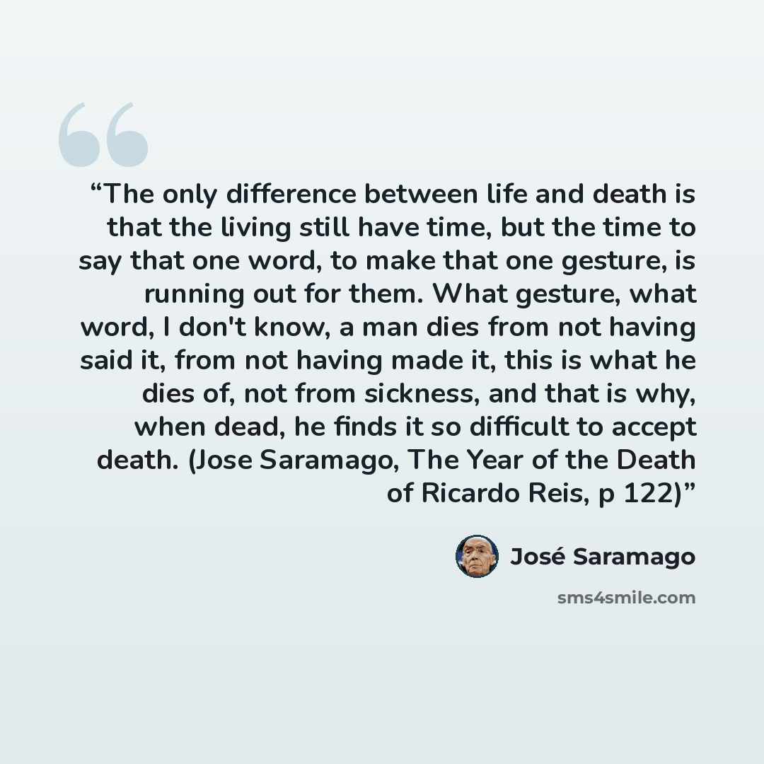 “The only difference between life and death is that the living still have time, but the time to say that one word, to make that one gesture, is running out for them. What gesture, what word, I don't know, a man dies from not having said it, from not having made it, this is what he dies of, not from…” quote by José Saramago