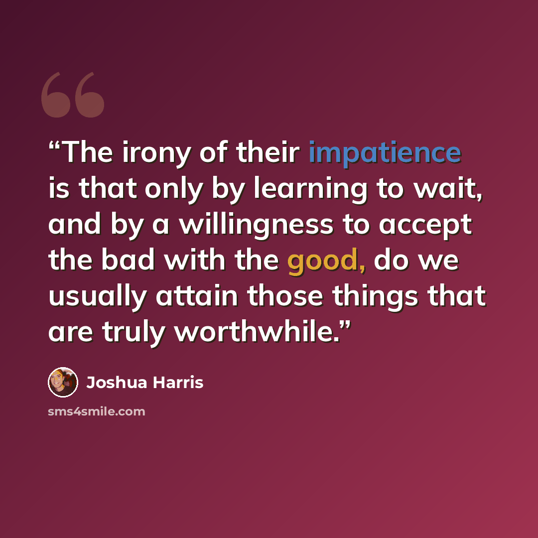 “The irony of their impatience is that only by learning to wait, and by a willingness to accept the bad with the good, do we usually attain those things that are truly worthwhile.” quote by Joshua Harris