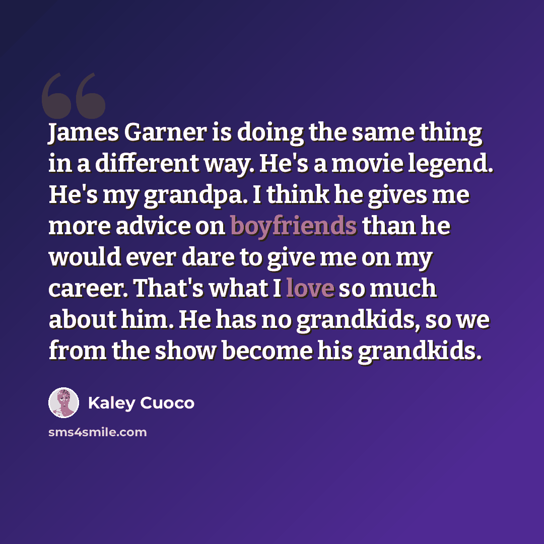 “James Garner is doing the same thing in a different way. He's a movie legend. He's my grandpa. I think he gives me more advice on boyfriends than he would ever dare to give me on my career. That's what I love so much about him. He has no grandkids, so we from the show become his grandkids.” quote by Kaley Cuoco