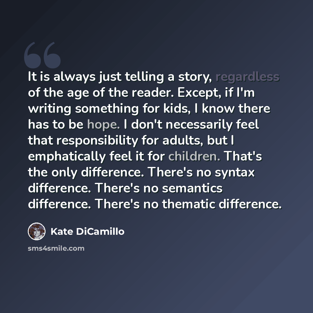 “It is always just telling a story, regardless of the age of the reader. Except, if I'm writing something for kids, I know there has to be hope. I don't necessarily feel that responsibility for adults, but I emphatically feel it for children. That's the only difference. There's no syntax…” quote by Kate DiCamillo