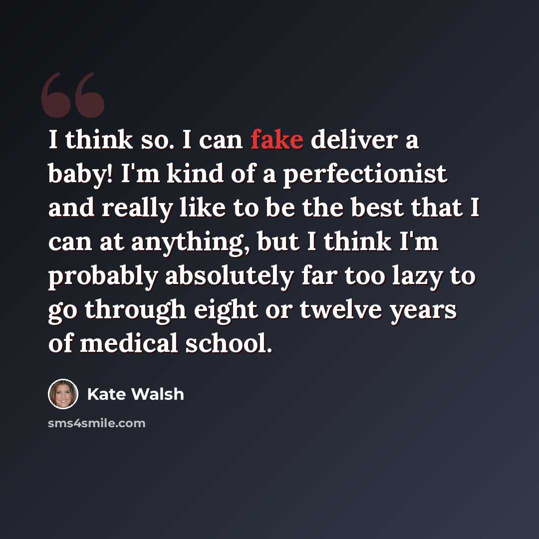 “I think so. I can fake deliver a baby! I'm kind of a perfectionist and really like to be the best that I can at anything, but I think I'm probably absolutely far too lazy to go through eight or twelve years of medical school.” quote by Kate Walsh