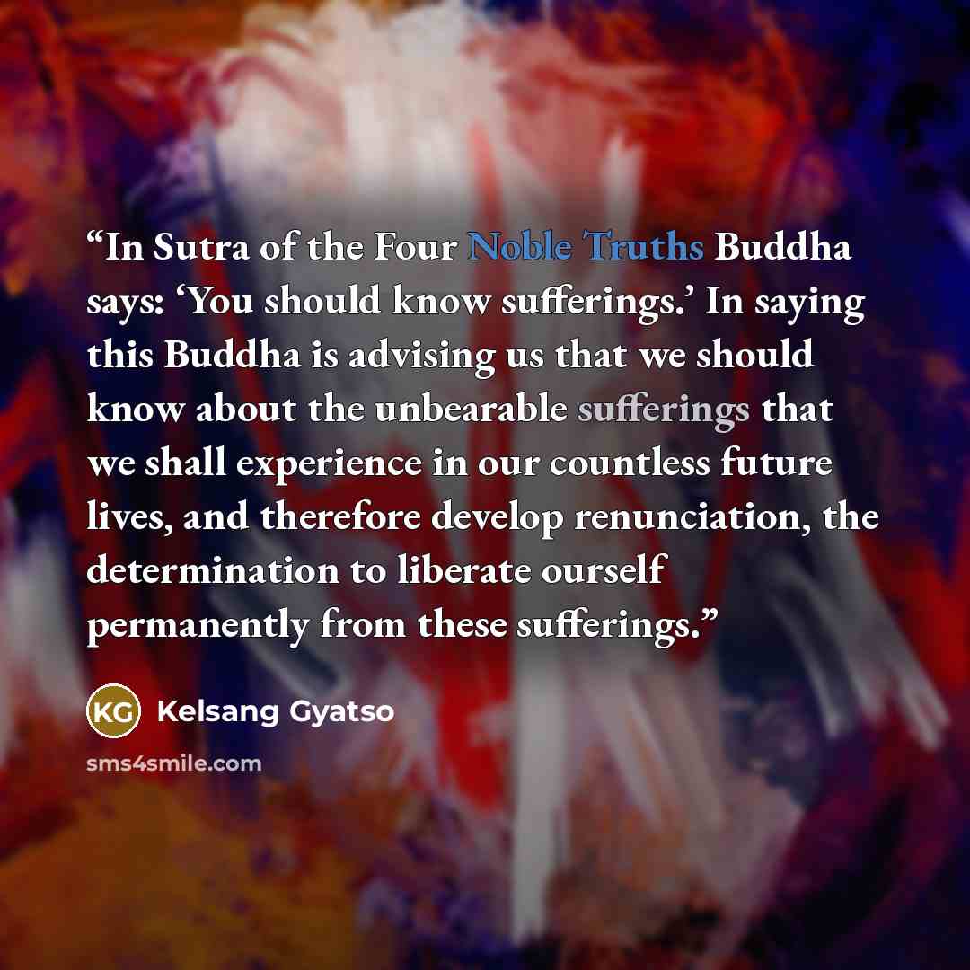 “In Sutra of the Four Noble Truths Buddha says: ‘You should know sufferings.’ In saying this Buddha is advising us that we should know about the unbearable sufferings that we shall experience in our countless future lives, and therefore develop renunciation, the determination to liberate ourself…” quote by Kelsang Gyatso