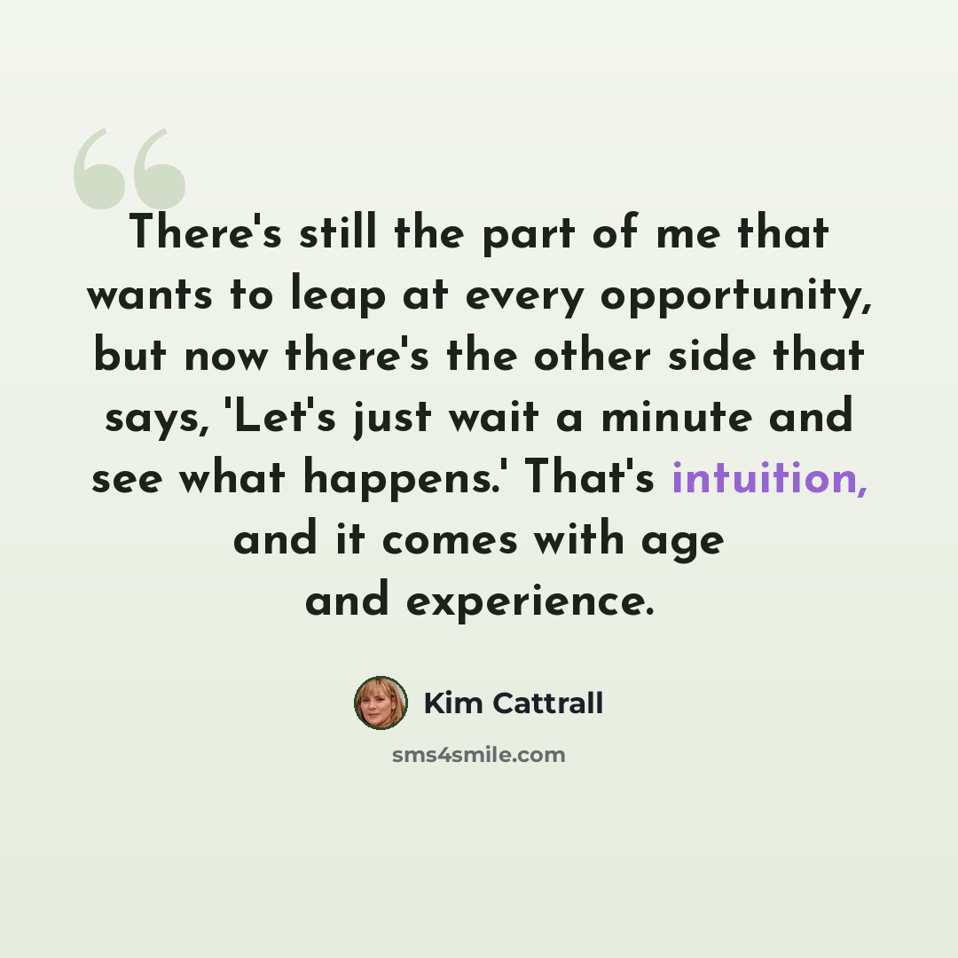 “There's still the part of me that wants to leap at every opportunity, but now there's the other side that says, 'Let's just wait a minute and see what happens.' That's intuition, and it comes with age and experience.” quote by Kim Cattrall