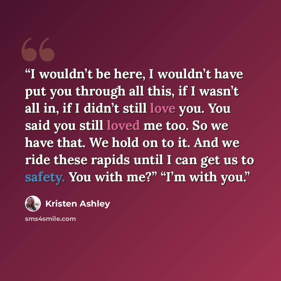 “I wouldn’t be here, I wouldn’t have put you through all this, if I wasn’t all in, if I didn’t still love you. You said you still loved me too. So we have that. We hold on to it. And we ride these rapids until I can get us to safety. You with me?” “I’m with you.” quote by Kristen Ashley