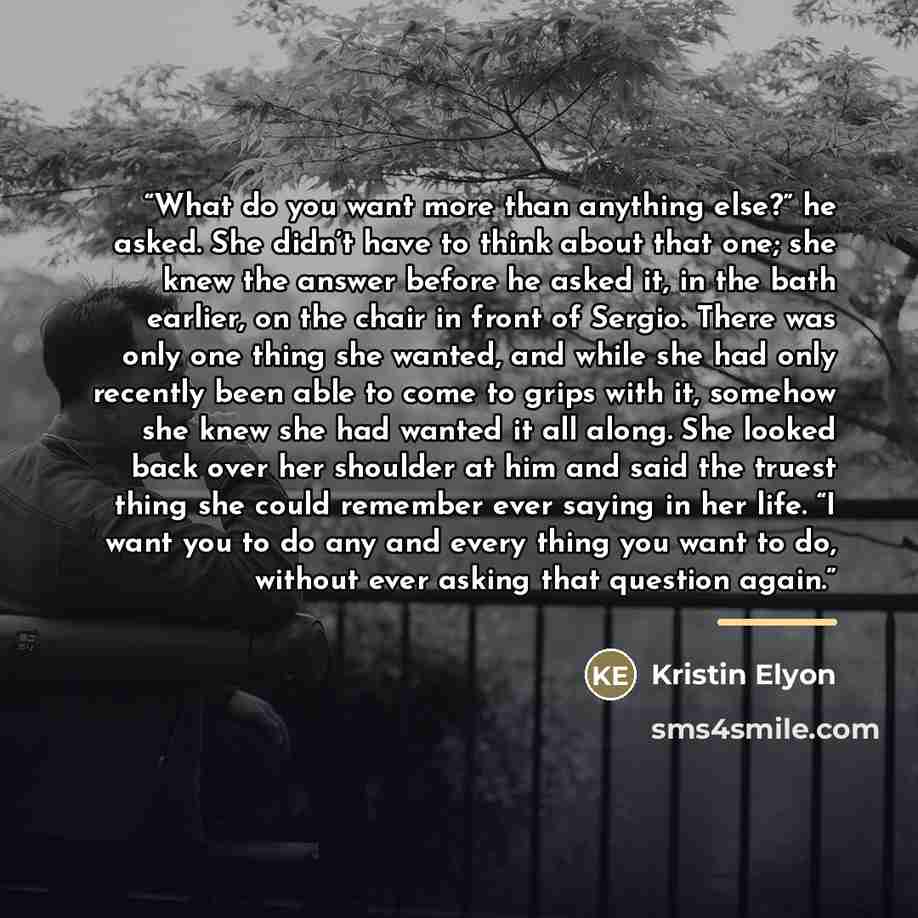 “What do you want more than anything else?” he asked. She didn’t have to think about that one; she knew the answer before he asked it, in the bath earlier, on the chair in front of Sergio. There was only one thing she wanted, and while she had only recently been able to come to grips with it…” quote by Kristin Elyon
