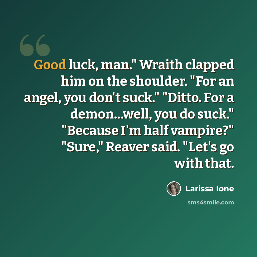 “Good luck, man." Wraith clapped him on the shoulder. "For an angel, you don't suck." "Ditto. For a demon…well, you do suck." "Because I'm half vampire?" "Sure," Reaver said. "Let's go with that.” quote by Larissa Ione