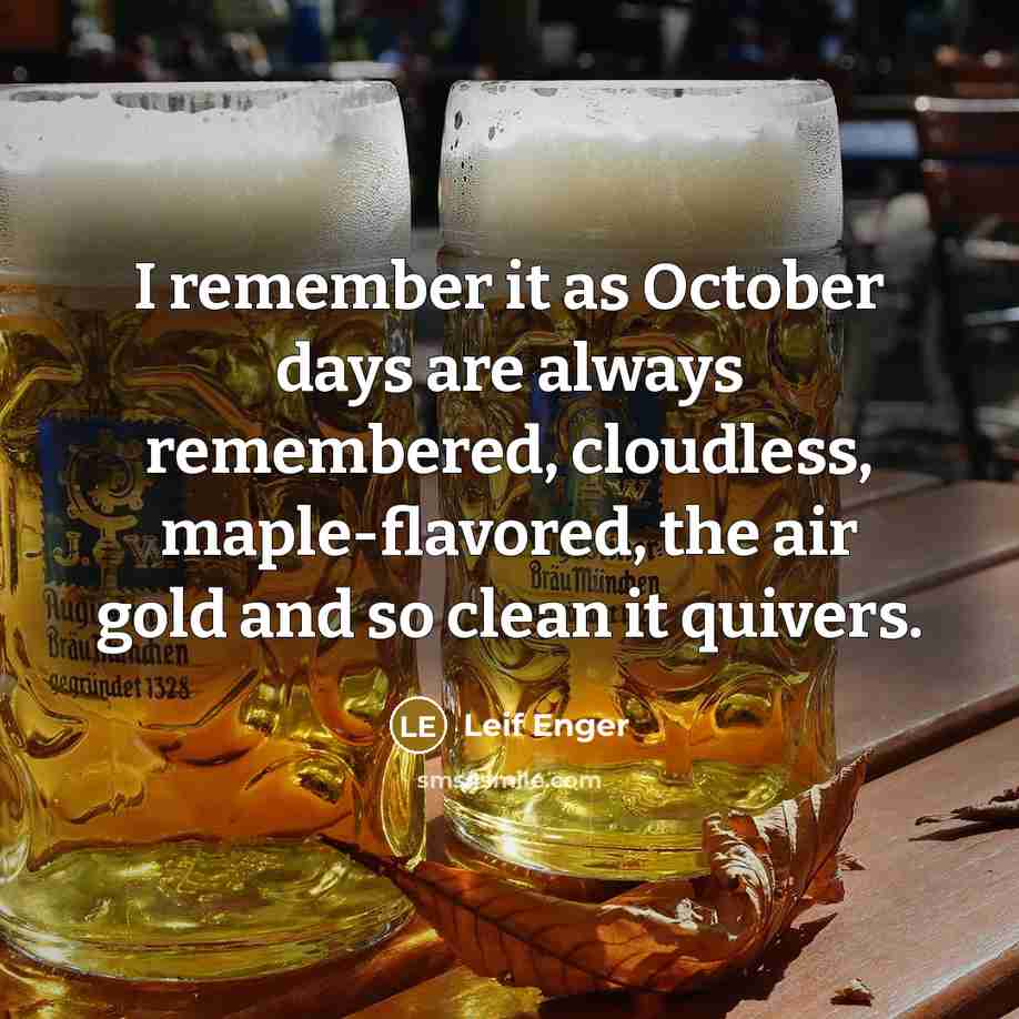 “I remember it as October days are always remembered, cloudless, maple-flavored, the air gold and so clean it quivers.” quote by Leif Enger