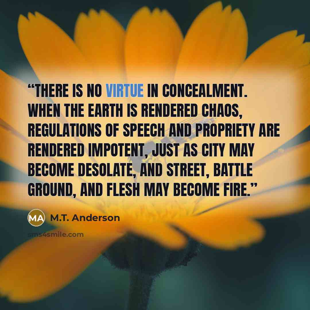 “There is no virtue in concealment. When the earth is rendered chaos, regulations of speech and propriety are rendered impotent, just as city may become desolate, and street, battle ground, and flesh may become fire.” quote by M.T. Anderson