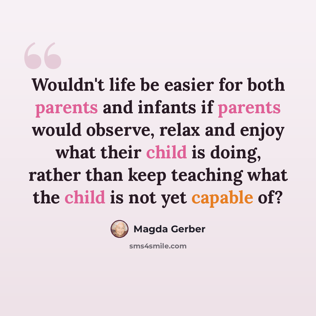 “Wouldn't life be easier for both parents and infants if parents would observe, relax and enjoy what their child is doing, rather than keep teaching what the child is not yet capable of?” quote by Magda Gerber