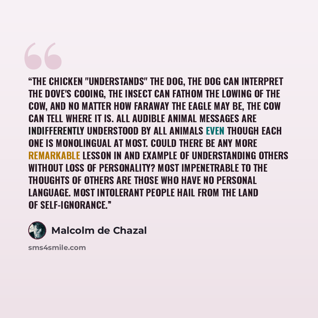 “The chicken "understands" the dog, the dog can interpret the dove's cooing, the insect can fathom the lowing of the cow, and no matter how faraway the eagle may be, the cow can tell where it is. All audible animal messages are indifferently understood by all animals even though each one is…” quote by Malcolm de Chazal