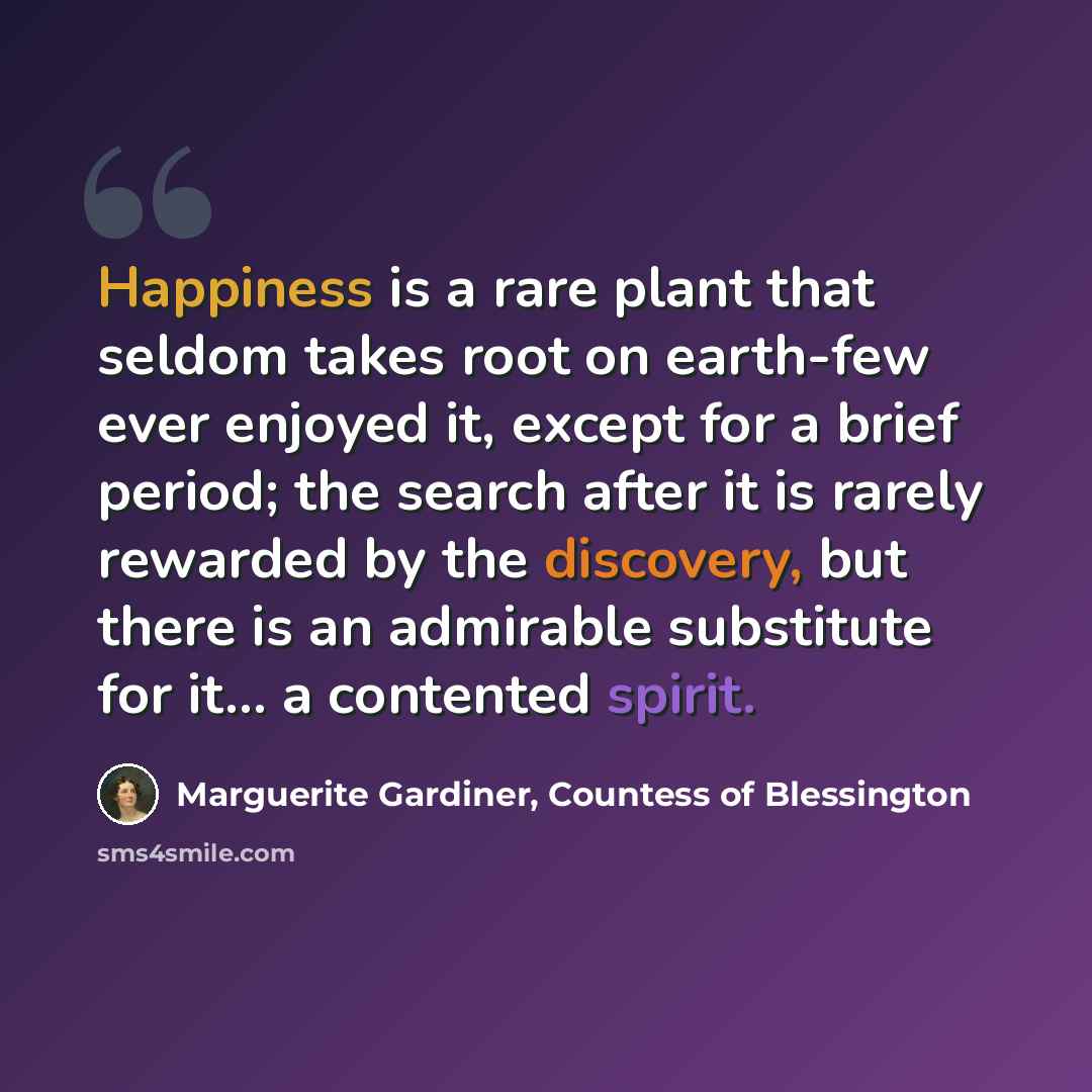 “Happiness is a rare plant that seldom takes root on earth-few ever enjoyed it, except for a brief period; the search after it is rarely rewarded by the discovery, but there is an admirable substitute for it... a contented spirit.” quote by Marguerite Gardiner, Countess of Blessington