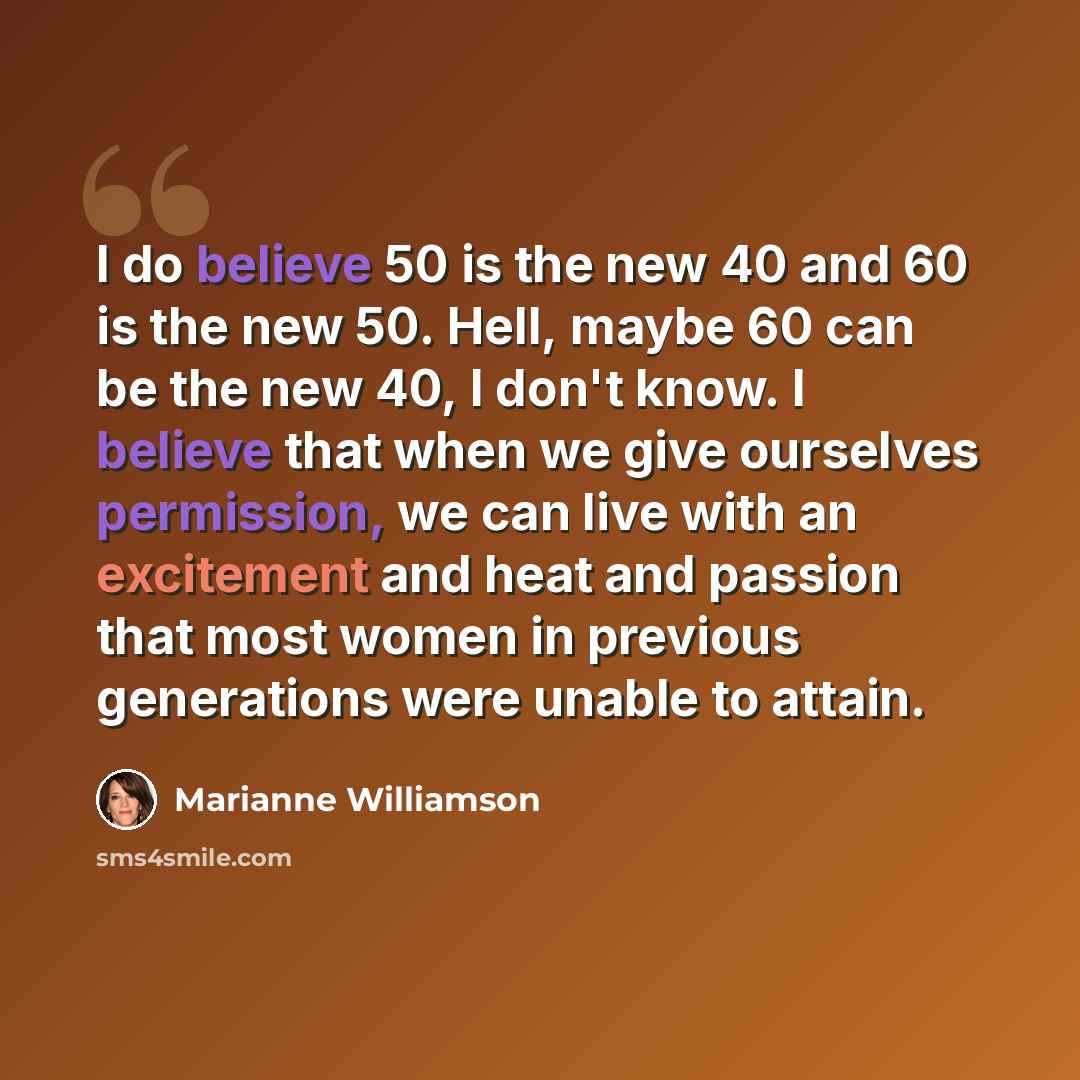 “I do believe 50 is the new 40 and 60 is the new 50. Hell, maybe 60 can be the new 40, I don't know. I believe that when we give ourselves permission, we can live with an excitement and heat and passion that most women in previous generations were unable to attain.” quote by Marianne Williamson