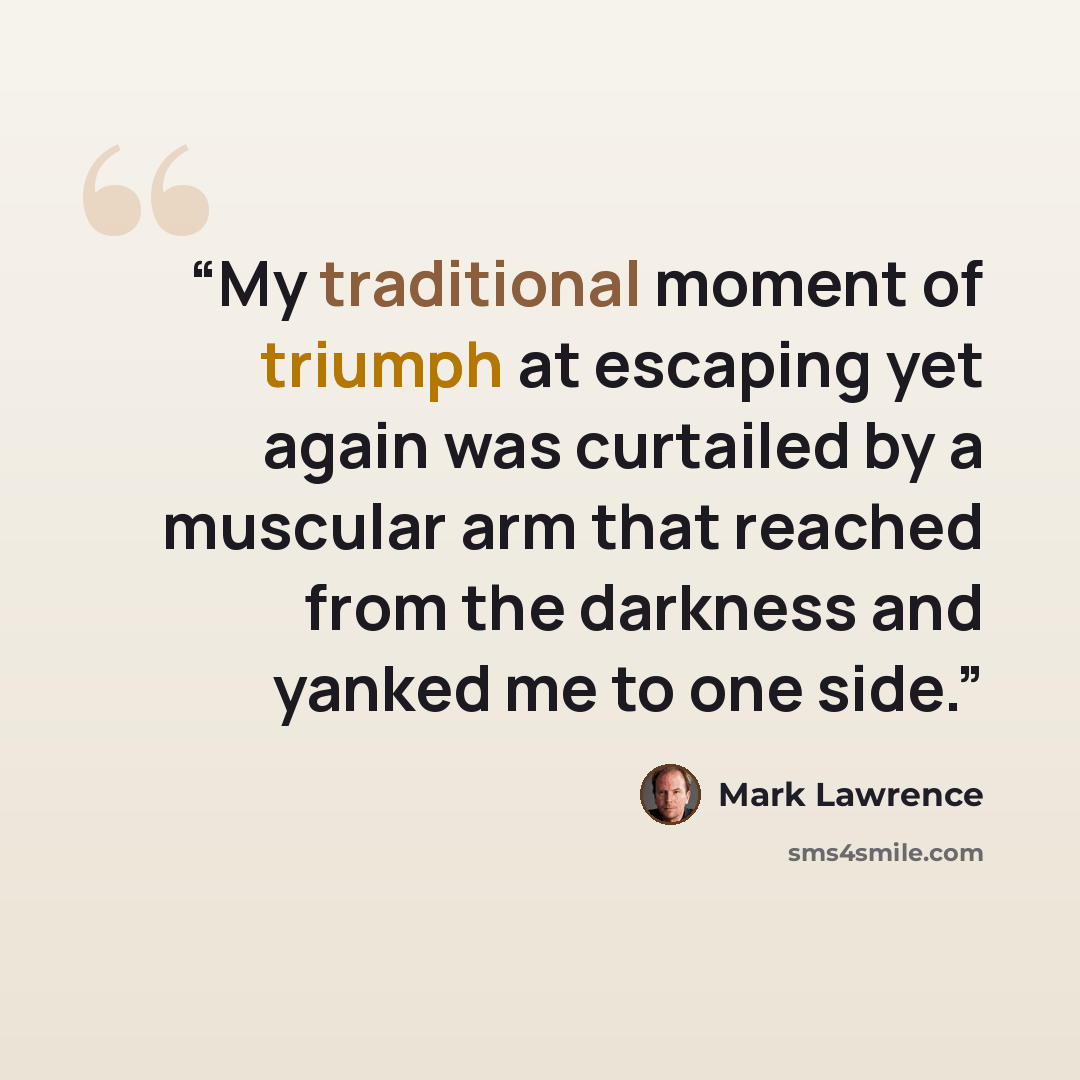 “My traditional moment of triumph at escaping yet again was curtailed by a muscular arm that reached from the darkness and yanked me to one side.” quote by Mark Lawrence
