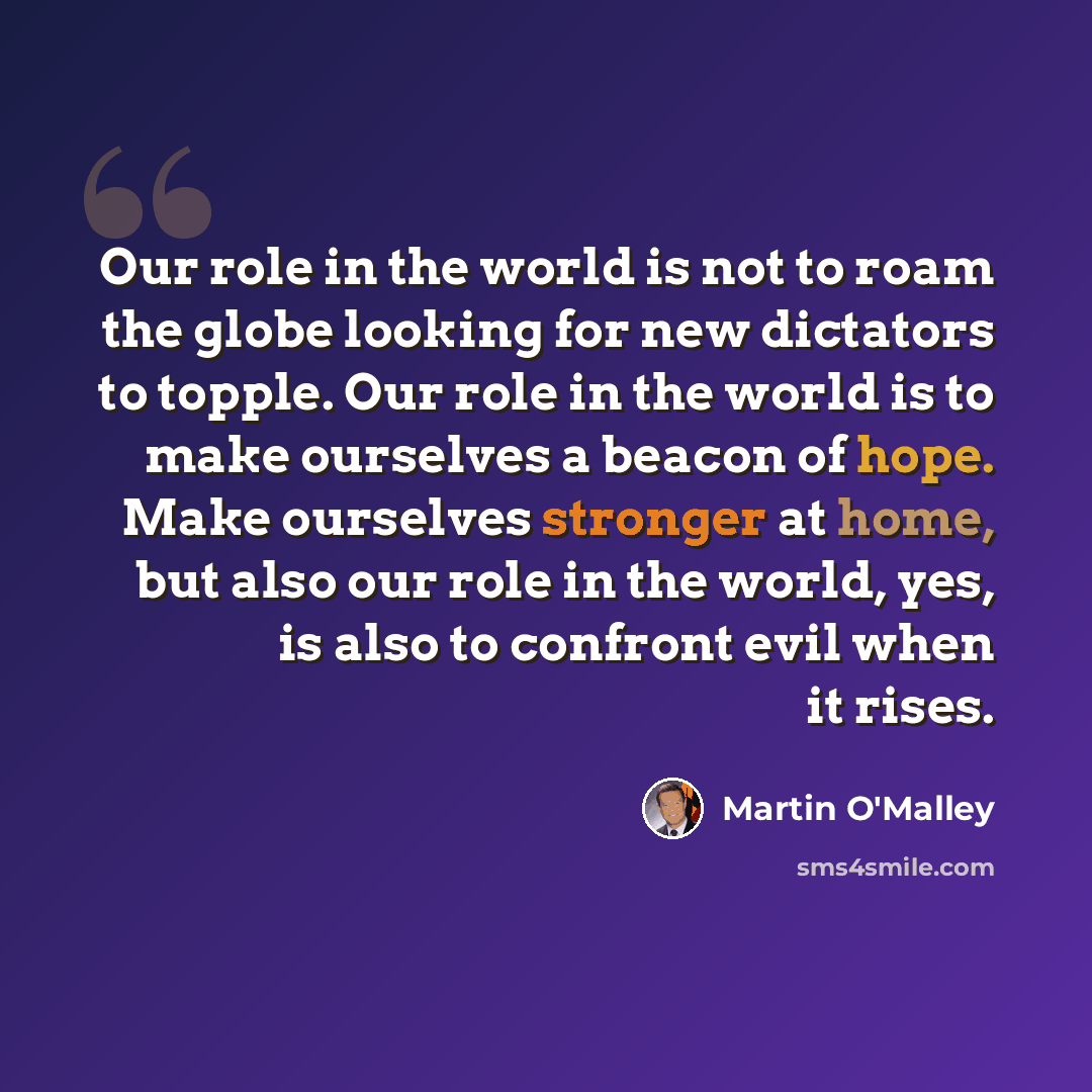 “Our role in the world is not to roam the globe looking for new dictators to topple. Our role in the world is to make ourselves a beacon of hope. Make ourselves stronger at home, but also our role in the world, yes, is also to confront evil when it rises.” quote by Martin O'Malley