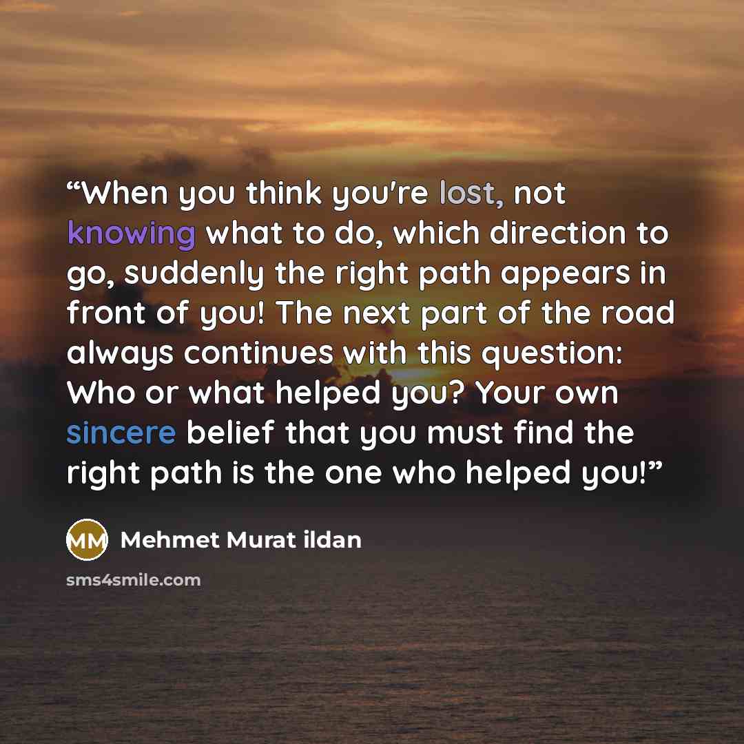 “When you think you're lost, not knowing what to do, which direction to go, suddenly the right path appears in front of you! The next part of the road always continues with this question: Who or what helped you? Your own sincere belief that you must find the right path is the one who helped you!” quote by Mehmet Murat ildan