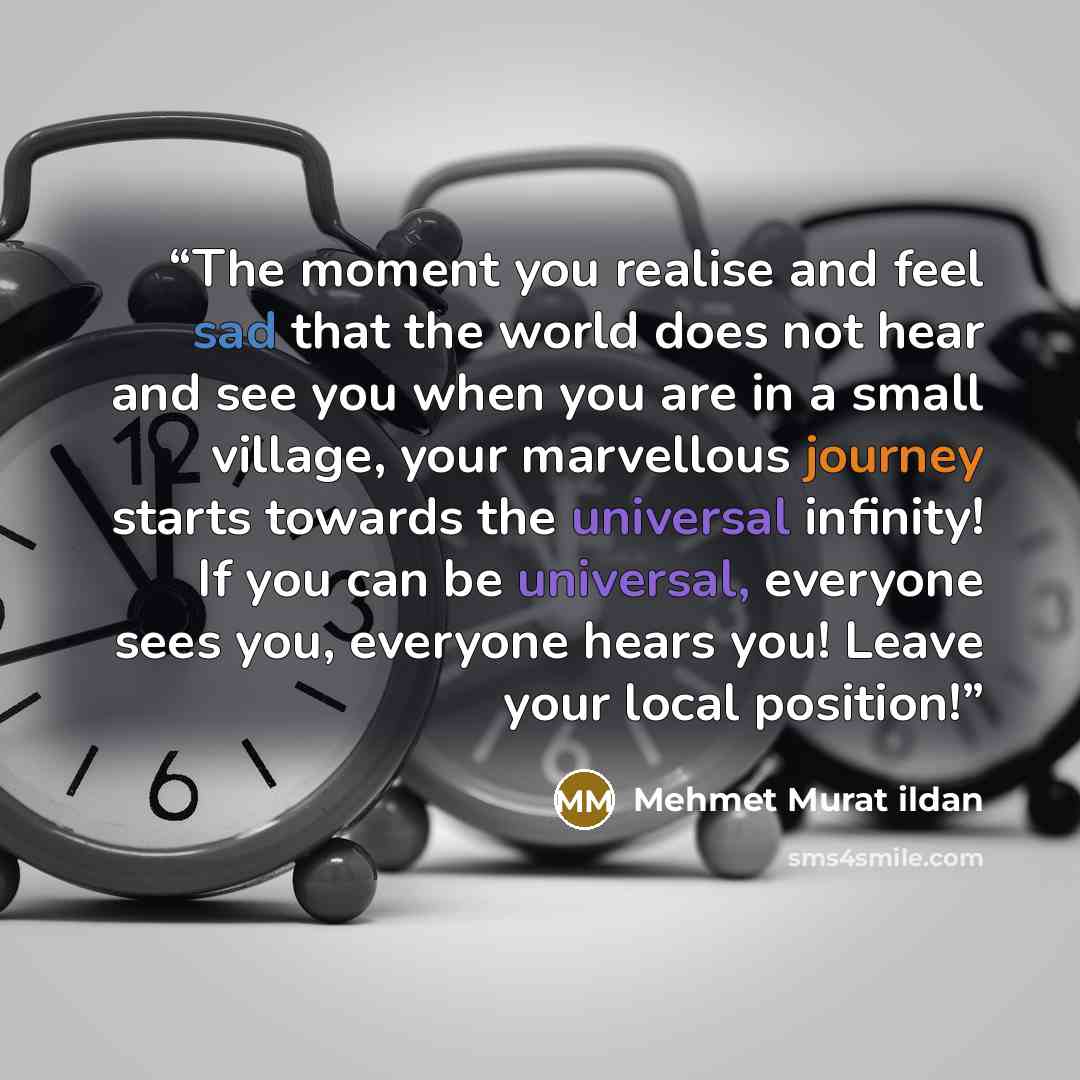 “The moment you realise and feel sad that the world does not hear and see you when you are in a small village, your marvellous journey starts towards the universal infinity! If you can be universal, everyone sees you, everyone hears you! Leave your local position!” quote by Mehmet Murat ildan