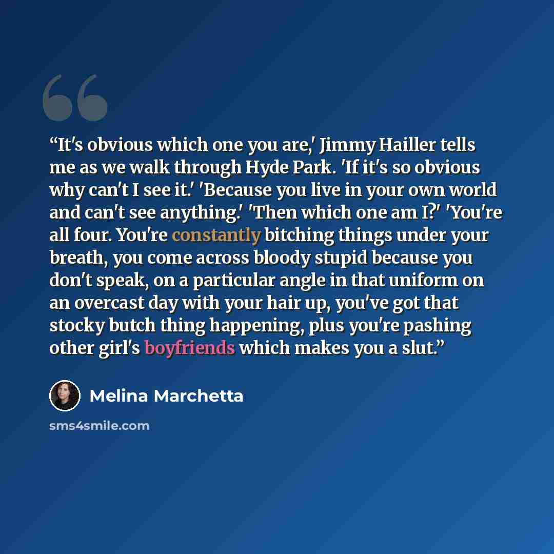 “It's obvious which one you are,' Jimmy Hailler tells me as we walk through Hyde Park. 'If it's so obvious why can't I see it.' 'Because you live in your own world and can't see anything.' 'Then which one am I?' 'You're all four. You're constantly bitching things under your breath, you come across…” quote by Melina Marchetta