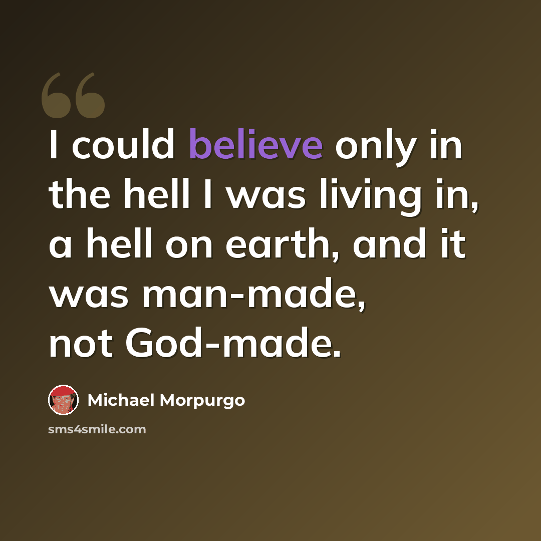 “I could believe only in the hell I was living in, a hell on earth, and it was man-made, not God-made.” quote by Michael Morpurgo