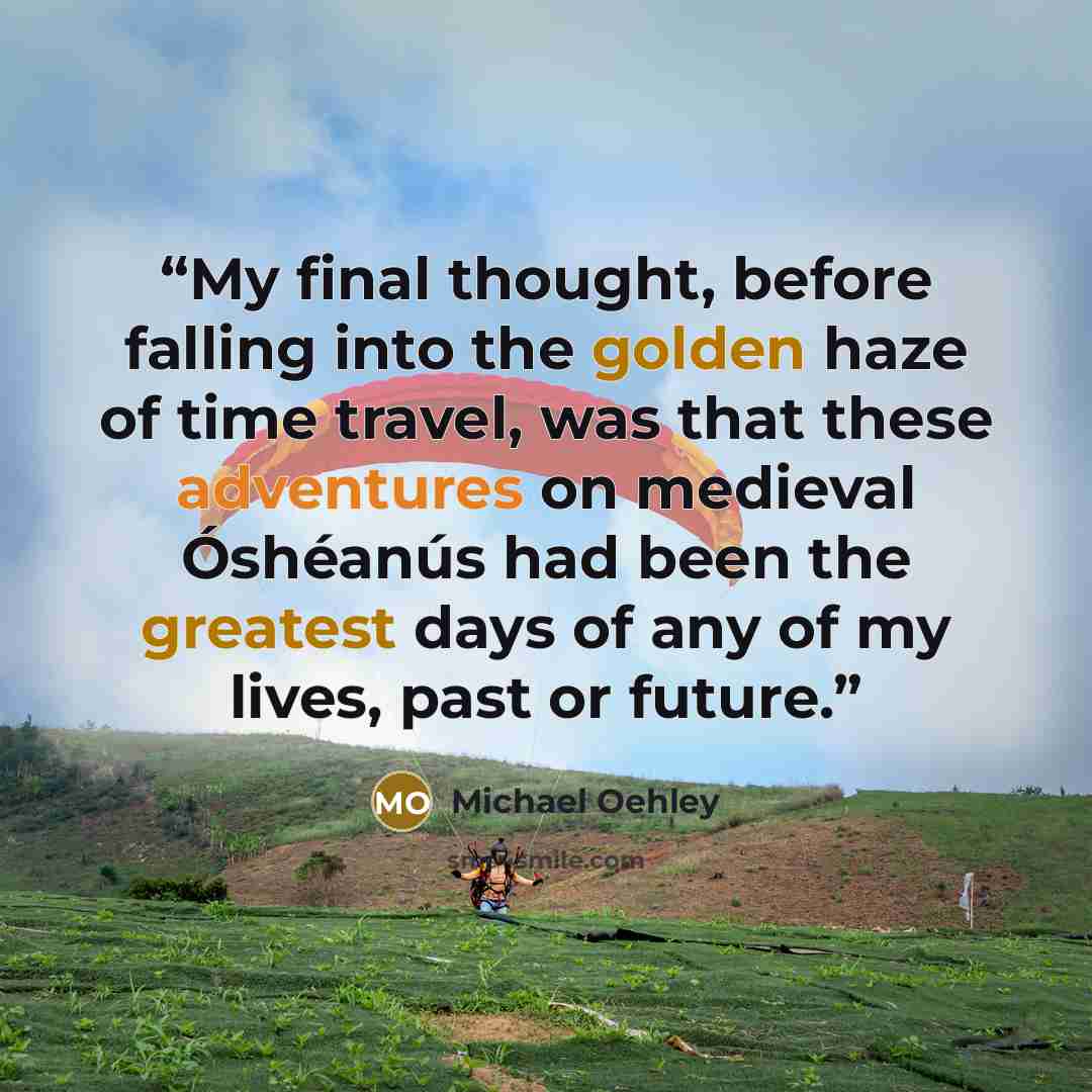 “My final thought, before falling into the golden haze of time travel, was that these adventures on medieval Óshéanús had been the greatest days of any of my lives, past or future.” quote by Michael Oehley