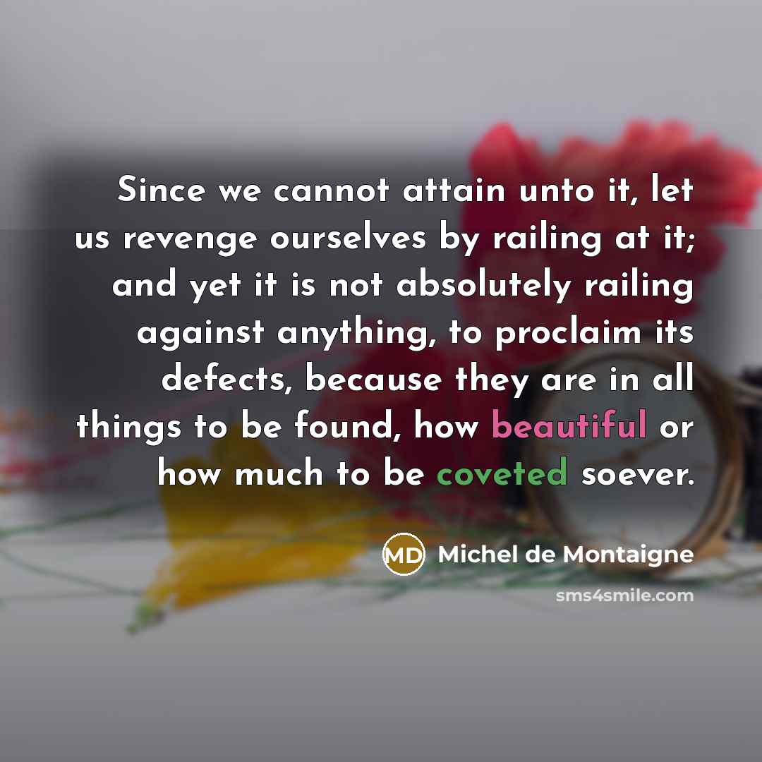 “Since we cannot attain unto it, let us revenge ourselves by railing at it; and yet it is not absolutely railing against anything, to proclaim its defects, because they are in all things to be found, how beautiful or how much to be coveted soever.” quote by Michel de Montaigne