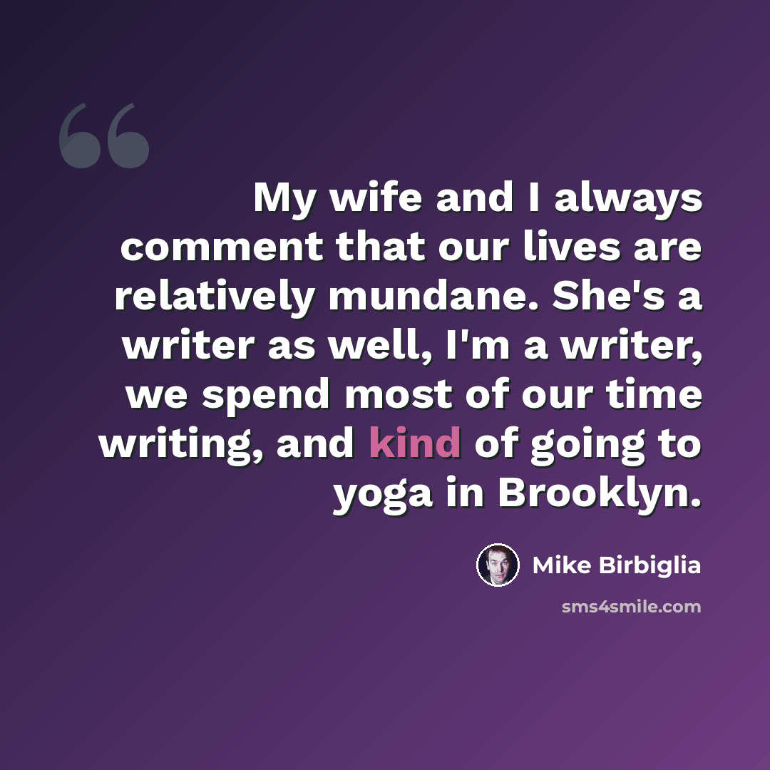 “My wife and I always comment that our lives are relatively mundane. She's a writer as well, I'm a writer, we spend most of our time writing, and kind of going to yoga in Brooklyn.” quote by Mike Birbiglia
