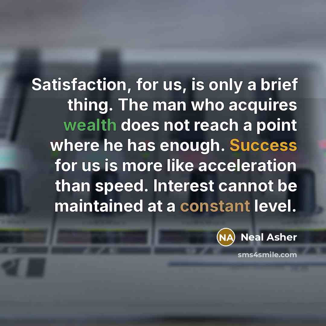 “Satisfaction, for us, is only a brief thing. The man who acquires wealth does not reach a point where he has enough. Success for us is more like acceleration than speed. Interest cannot be maintained at a constant level.” quote by Neal Asher