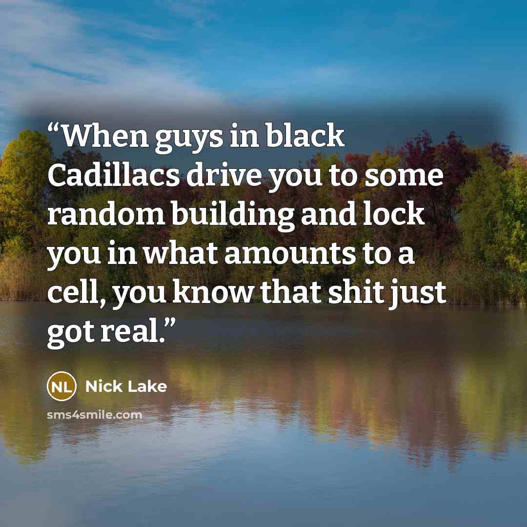 “When guys in black Cadillacs drive you to some random building and lock you in what amounts to a cell, you know that shit just got real.” quote by Nick Lake