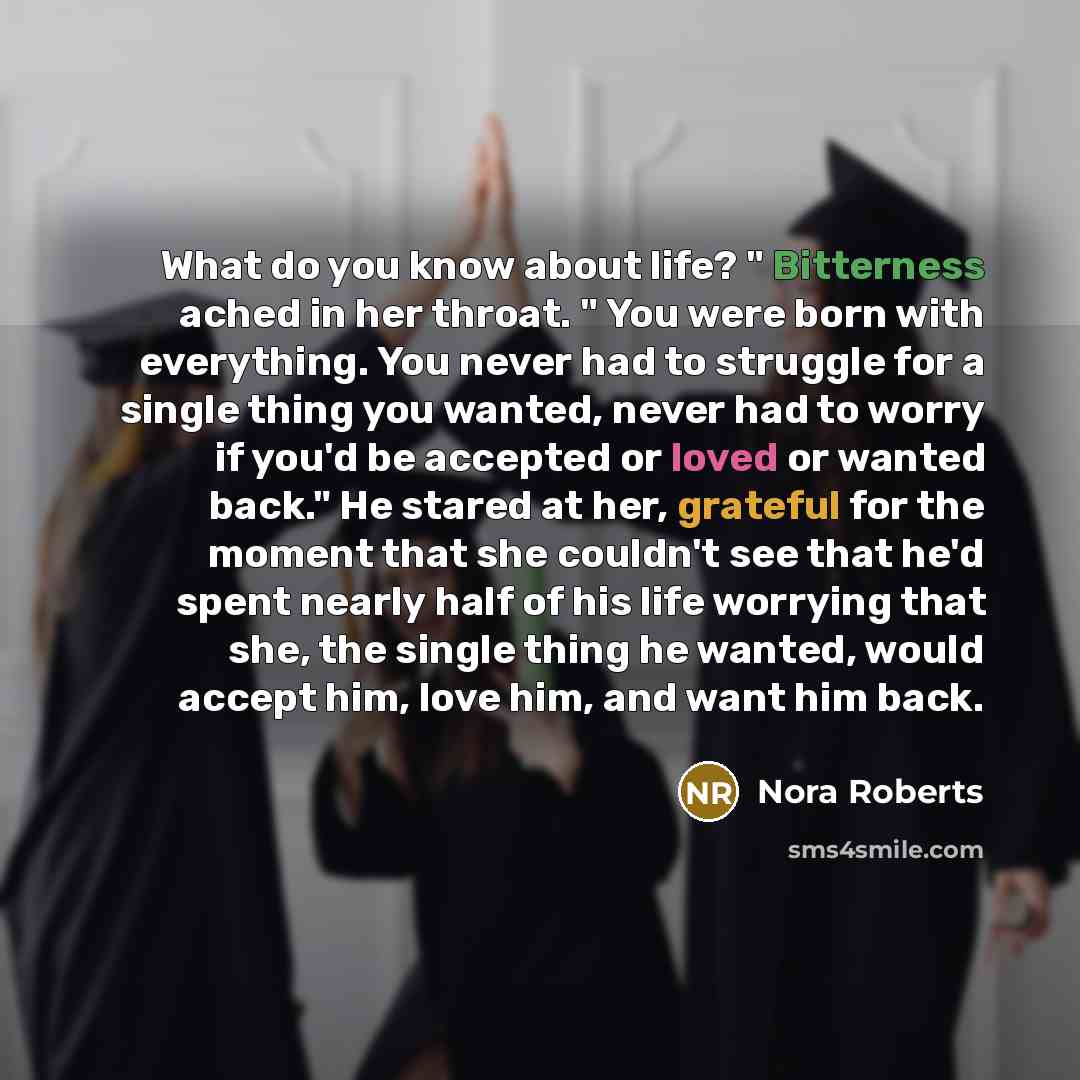 “What do you know about life? " Bitterness ached in her throat. " You were born with everything. You never had to struggle for a single thing you wanted, never had to worry if you'd be accepted or loved or wanted back." He stared at her, grateful for the moment that she couldn't see that he'd spent…” quote by Nora Roberts
