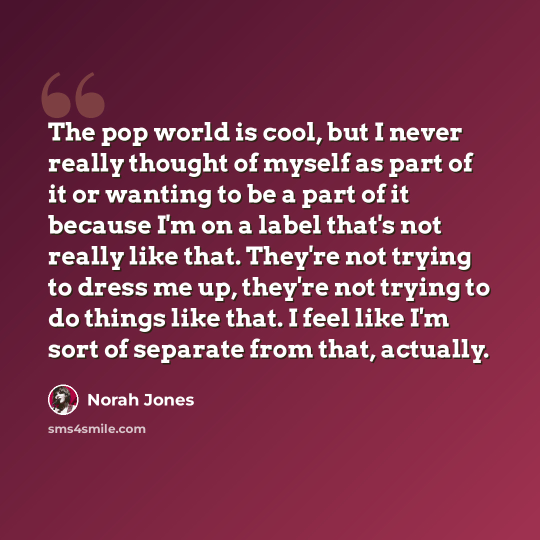 “The pop world is cool, but I never really thought of myself as part of it or wanting to be a part of it because I'm on a label that's not really like that. They're not trying to dress me up, they're not trying to do things like that. I feel like I'm sort of separate from that, actually.” quote by Norah Jones