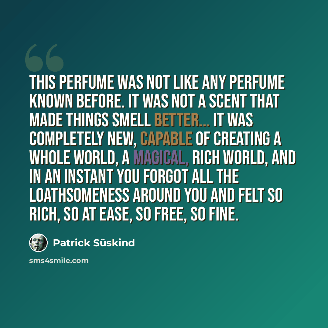 “This perfume was not like any perfume known before. It was not a scent that made things smell better... it was completely new, capable of creating a whole world, a magical, rich world, and in an instant you forgot all the loathsomeness around you and felt so rich, so at ease, so free, so fine.” quote by Patrick Süskind