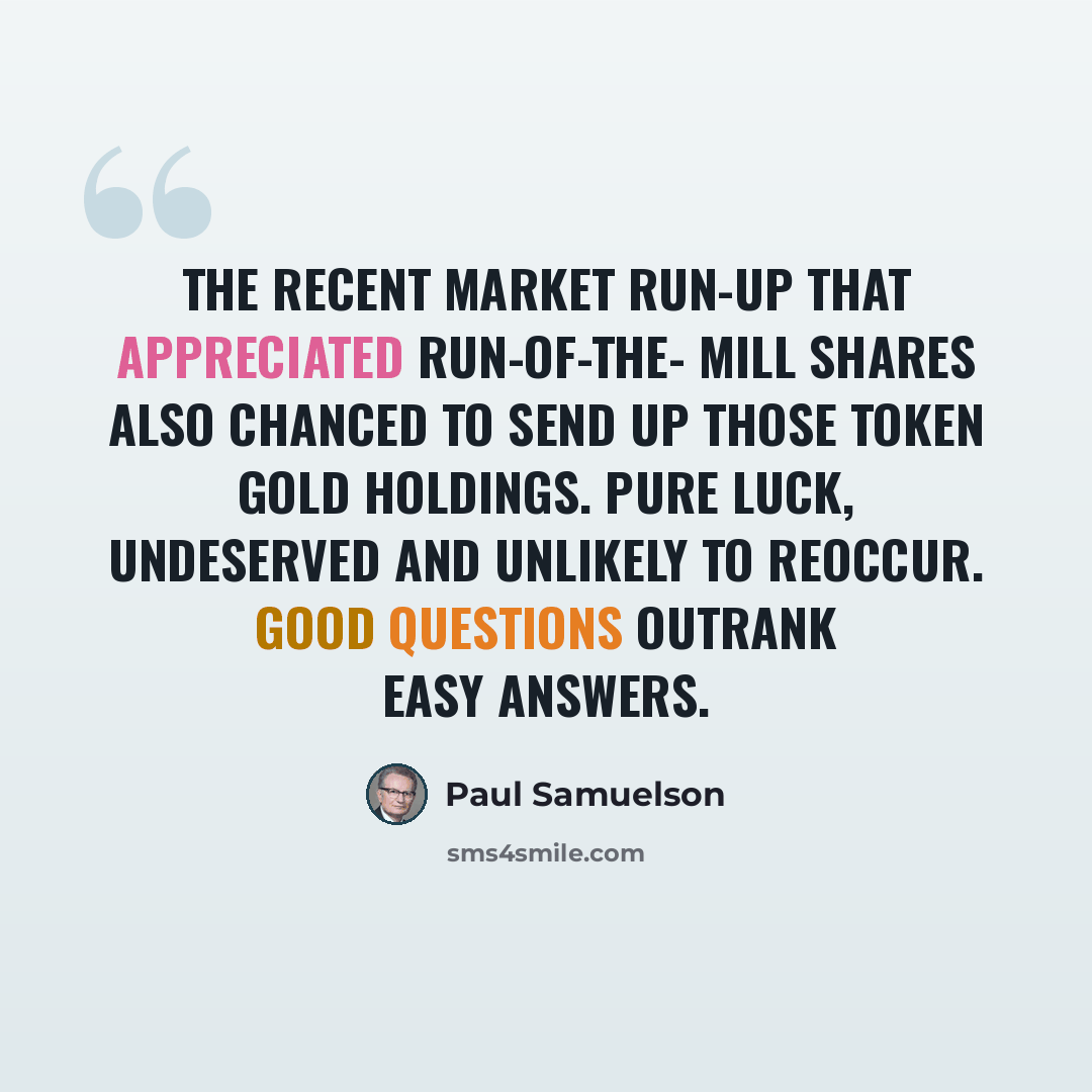 “The recent market run-up that appreciated run-of-the- mill shares also chanced to send up those token gold holdings. Pure luck, undeserved and unlikely to reoccur. Good questions outrank easy answers.” quote by Paul Samuelson