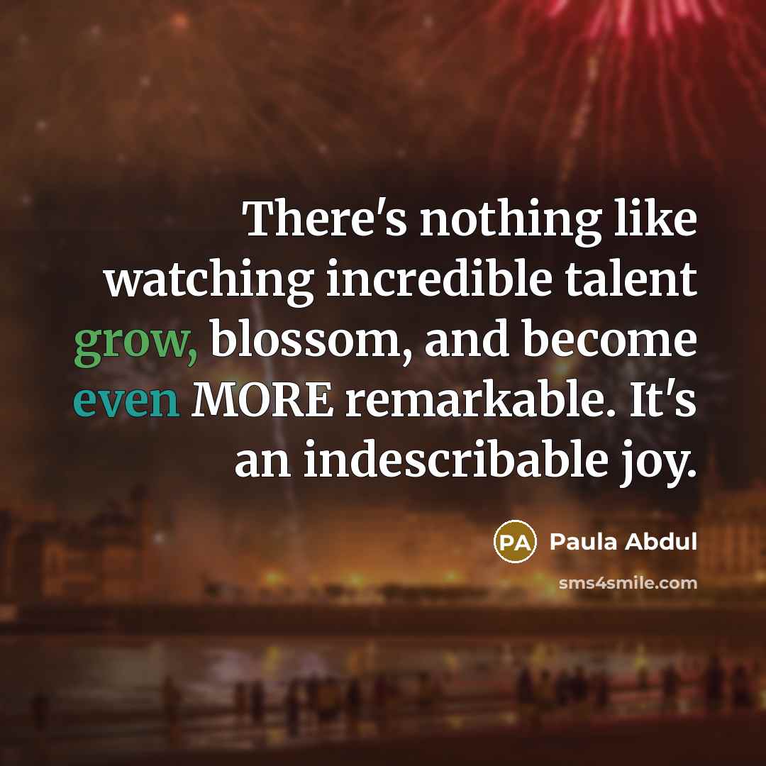 “There's nothing like watching incredible talent grow, blossom, and become even MORE remarkable. It's an indescribable joy.” quote by Paula Abdul