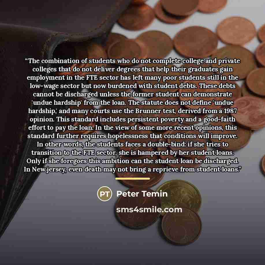 “The combination of students who do not complete college and private colleges that do not deliver degrees that help their graduates gain employment in the FTE sector has left many poor students still in the low-wage sector but now burdened with student debts. These debts cannot be discharged unless…” quote by Peter Temin