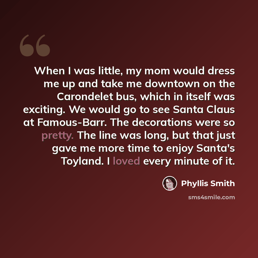 “When I was little, my mom would dress me up and take me downtown on the Carondelet bus, which in itself was exciting. We would go to see Santa Claus at Famous-Barr. The decorations were so pretty. The line was long, but that just gave me more time to enjoy Santa's Toyland. I loved every minute of…” quote by Phyllis Smith