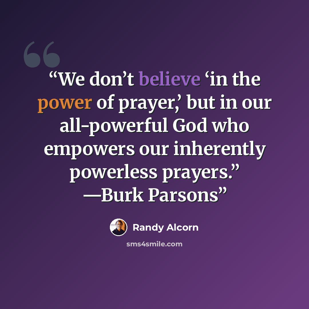 “We don’t believe ‘in the power of prayer,’ but in our all-powerful God who empowers our inherently powerless prayers.” —Burk Parsons” quote by Randy Alcorn