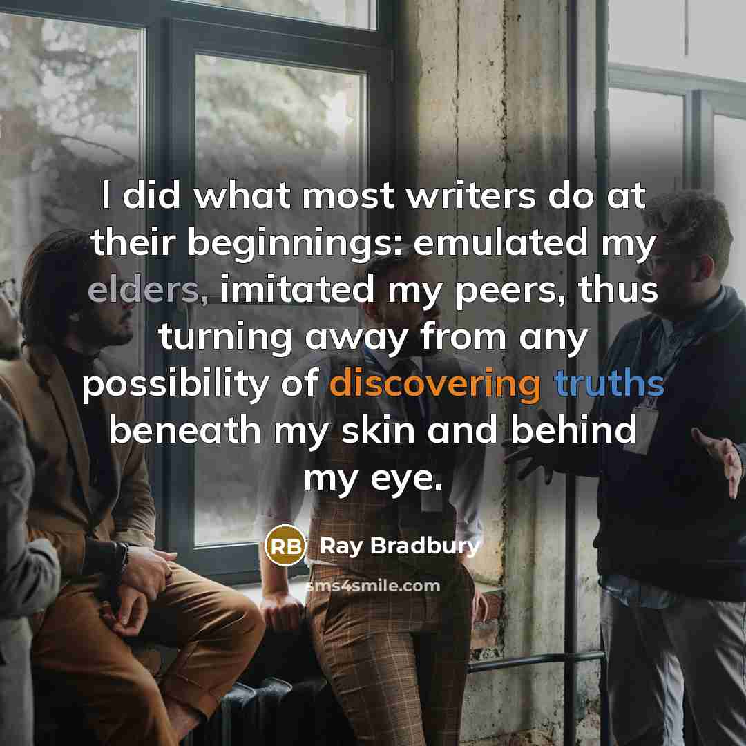 “I did what most writers do at their beginnings: emulated my elders, imitated my peers, thus turning away from any possibility of discovering truths beneath my skin and behind my eye.” quote by Ray Bradbury