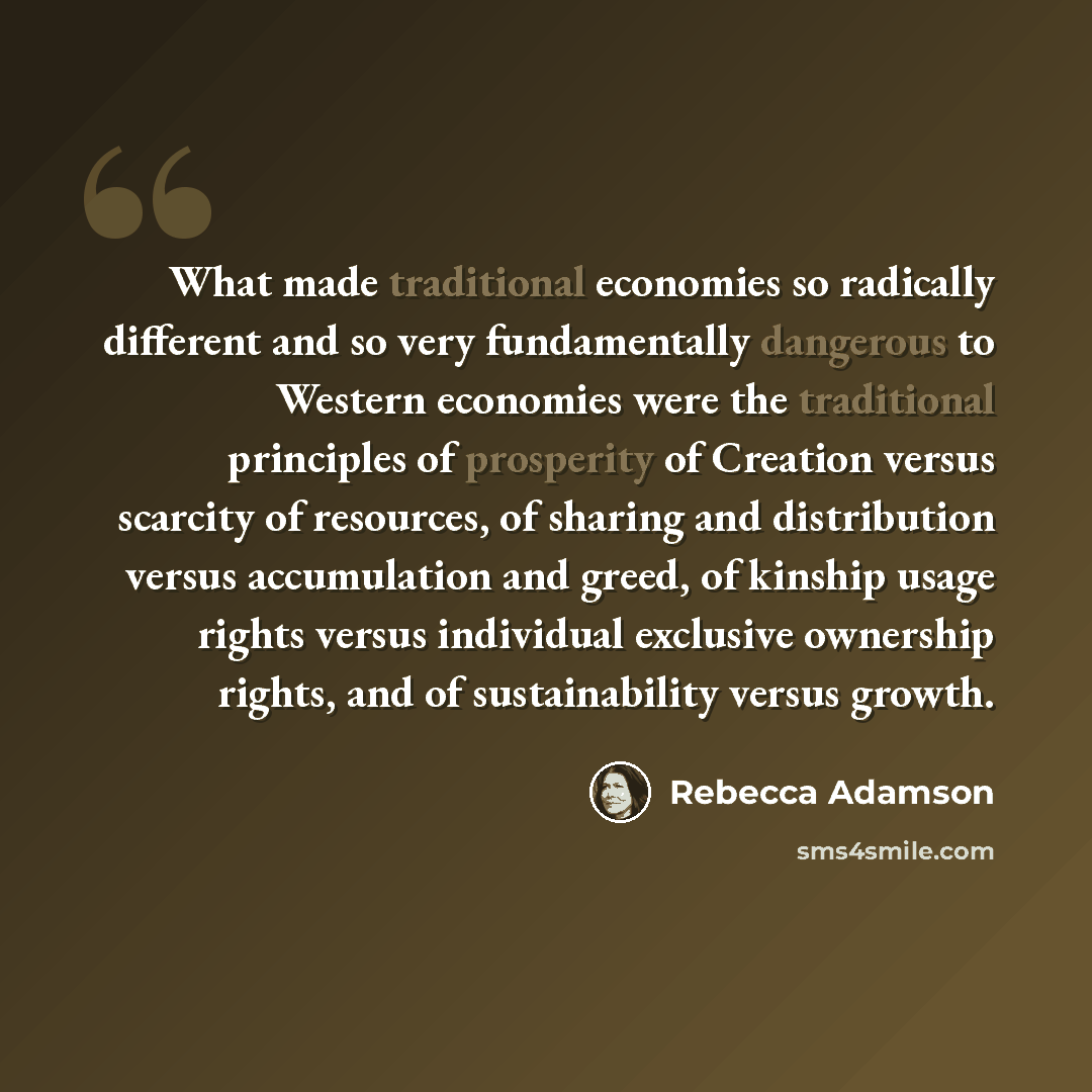 “What made traditional economies so radically different and so very fundamentally dangerous to Western economies were the traditional principles of prosperity of Creation versus scarcity of resources, of sharing and distribution versus accumulation and greed, of kinship usage rights versus…” quote by Rebecca Adamson