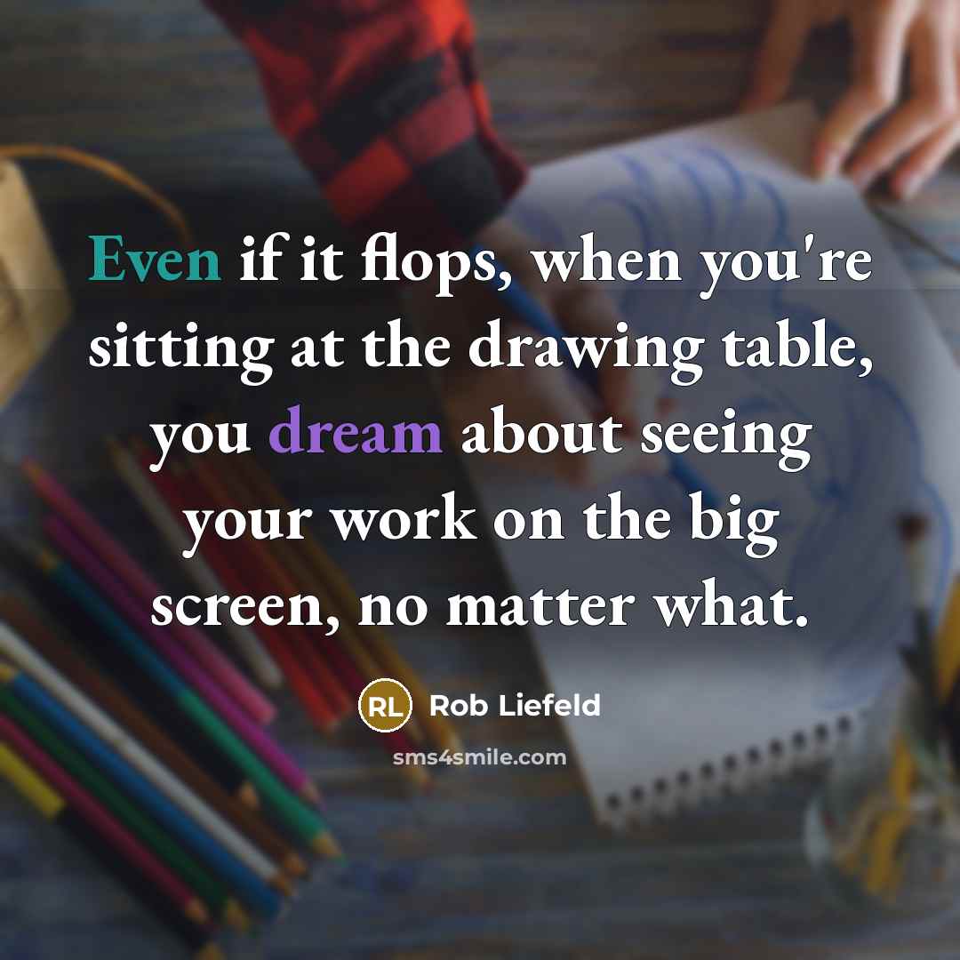 “Even if it flops, when you're sitting at the drawing table, you dream about seeing your work on the big screen, no matter what.” quote by Rob Liefeld