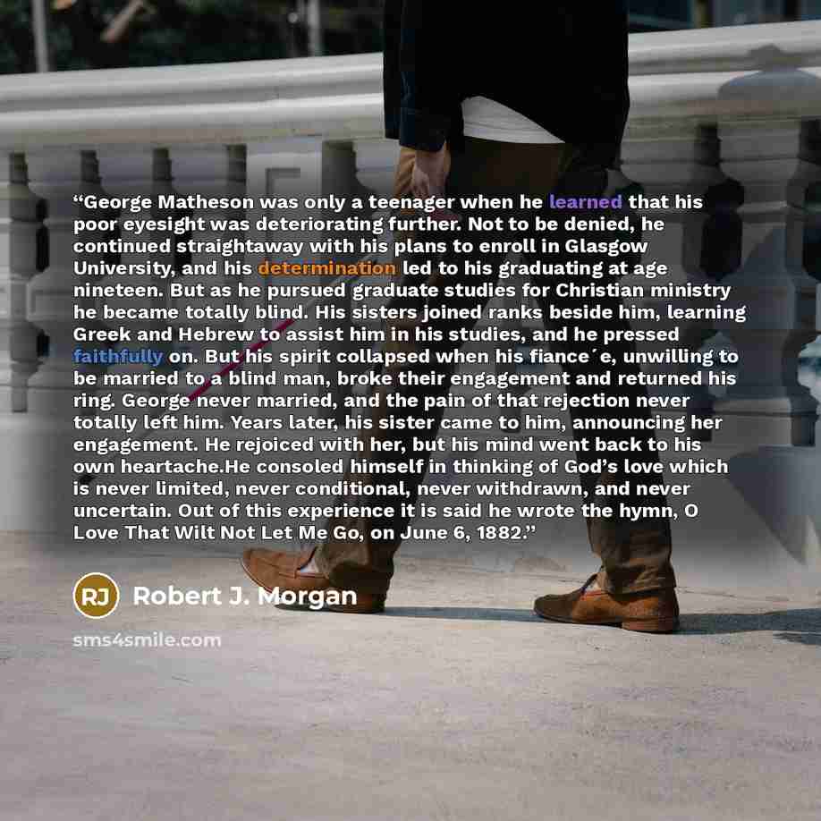 “George Matheson was only a teenager when he learned that his poor eyesight was deteriorating further. Not to be denied, he continued straightaway with his plans to enroll in Glasgow University, and his determination led to his graduating at age nineteen. But as he pursued graduate studies for…” quote by Robert J. Morgan