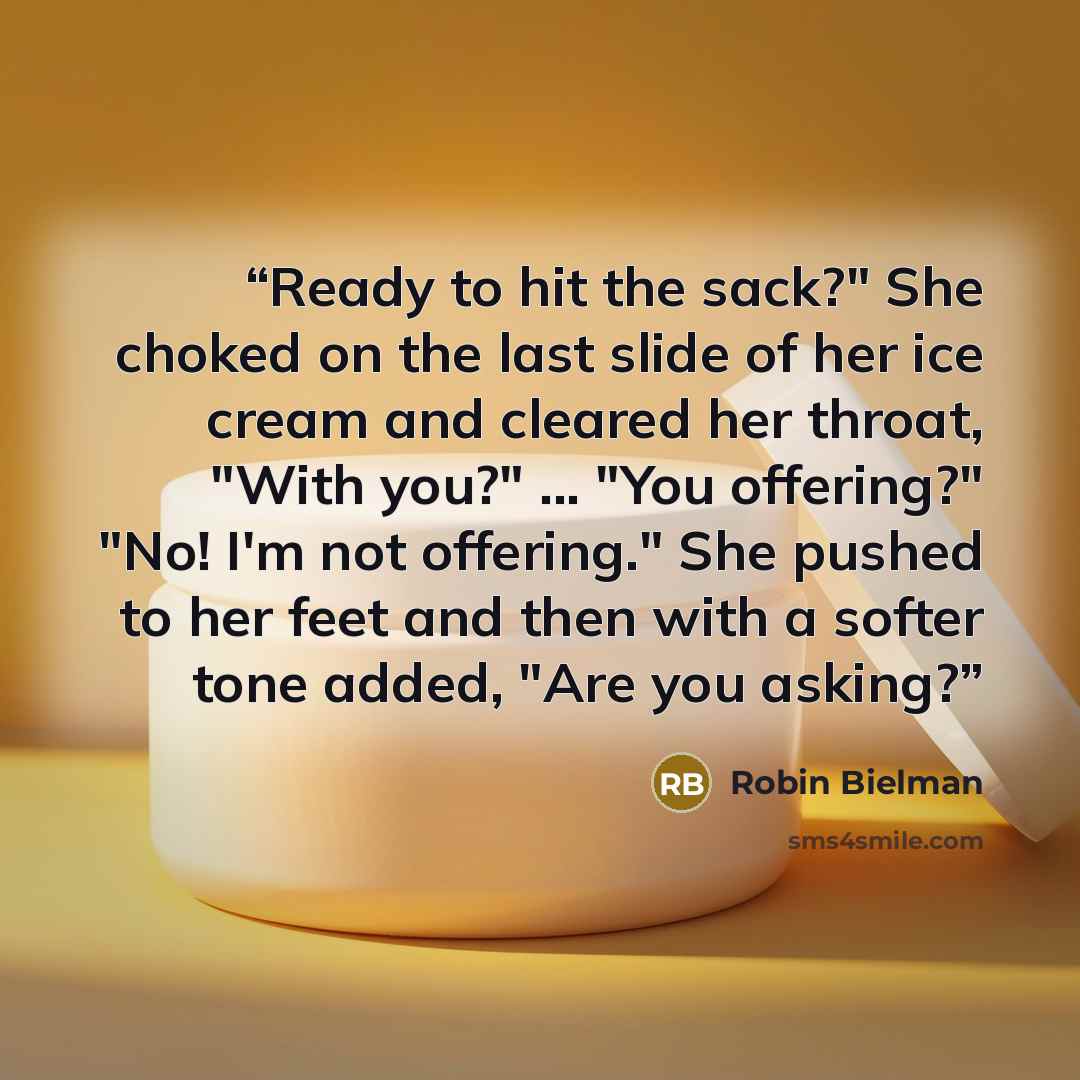 “Ready to hit the sack?" She choked on the last slide of her ice cream and cleared her throat, "With you?" ... "You offering?" "No! I'm not offering." She pushed to her feet and then with a softer tone added, "Are you asking?” quote by Robin Bielman